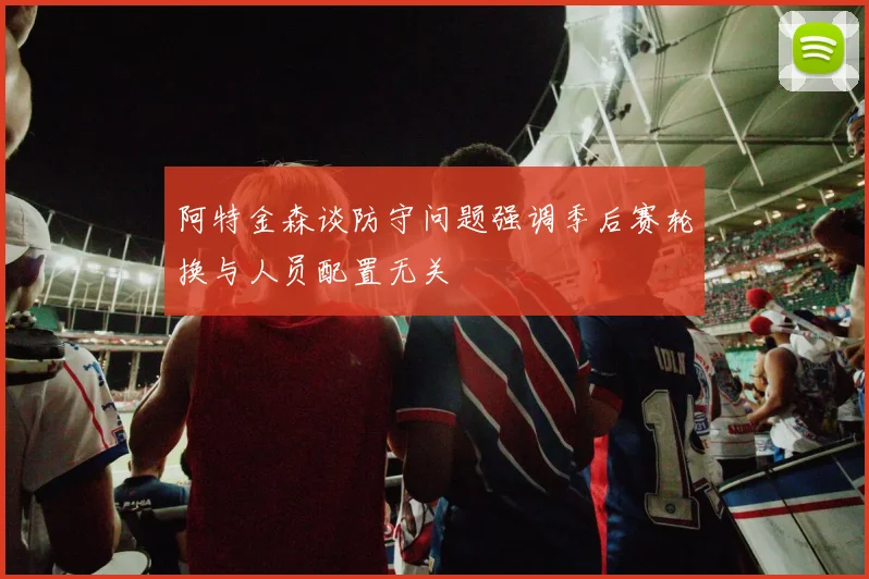 阿特金森谈防守问题强调季后赛轮换与人员配置无关