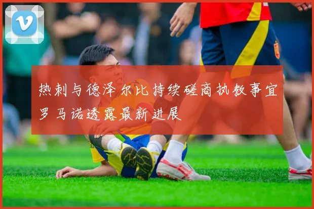 热刺与德泽尔比持续磋商执教事宜罗马诺透露最新进展