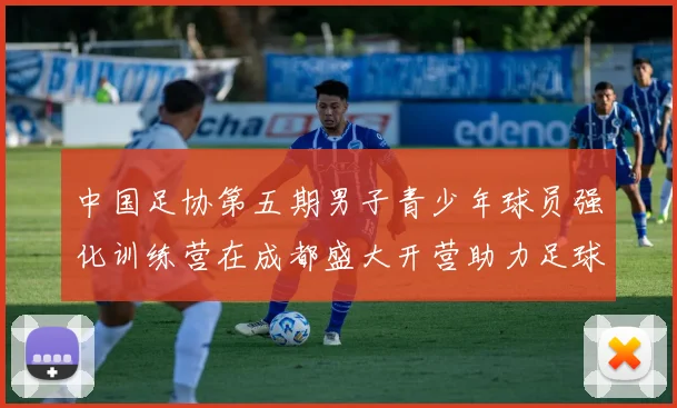 中国足协第五期男子青少年球员强化训练营在成都盛大开营助力足球未来发展