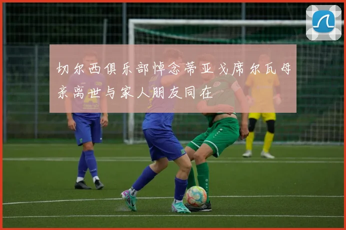 切尔西俱乐部悼念蒂亚戈席尔瓦母亲离世与家人朋友同在