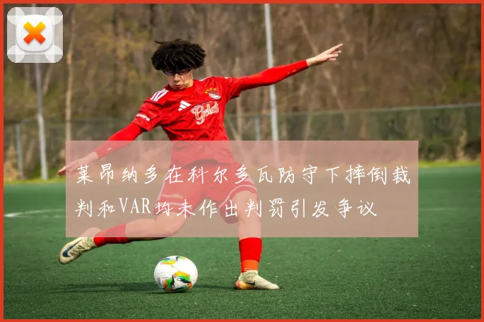 莱昂纳多在科尔多瓦防守下摔倒裁判和VAR均未作出判罚引发争议