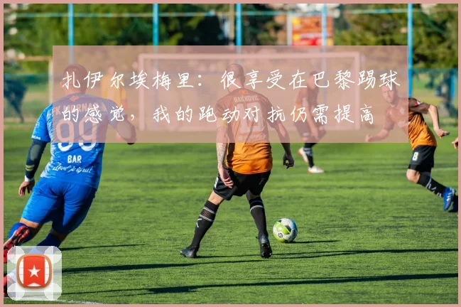 扎伊尔埃梅里：很享受在巴黎踢球的感觉，我的跑动对抗仍需提高