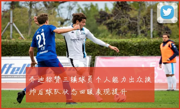 乔迪称赞三镇球员个人能力出众换帅后球队状态回暖表现提升