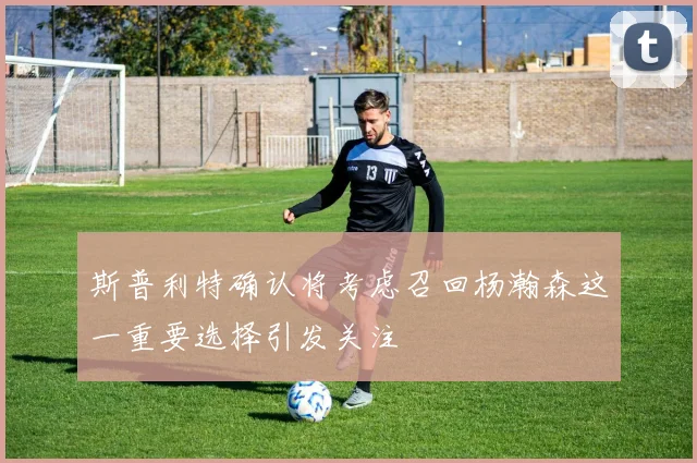 斯普利特确认将考虑召回杨瀚森这一重要选择引发关注