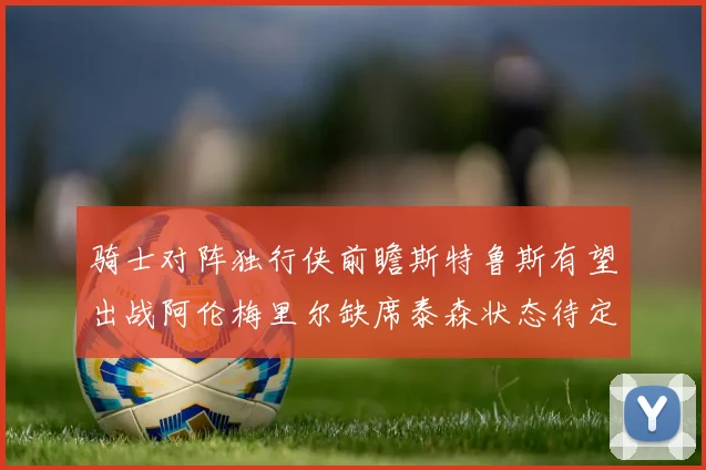 骑士对阵独行侠前瞻斯特鲁斯有望出战阿伦梅里尔缺席泰森状态待定