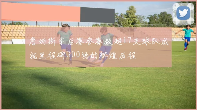 詹姆斯季后赛参赛数超17支球队成就里程碑300场的辉煌历程