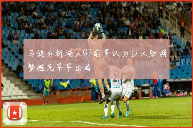 马健分析湖人G3前景认为应大胆调整避免早早出局