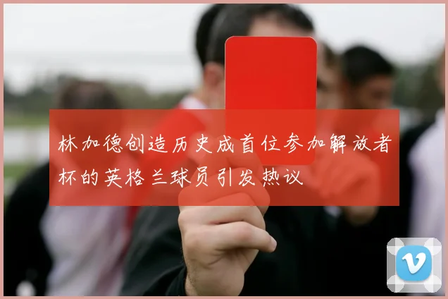 林加德创造历史成首位参加解放者杯的英格兰球员引发热议
