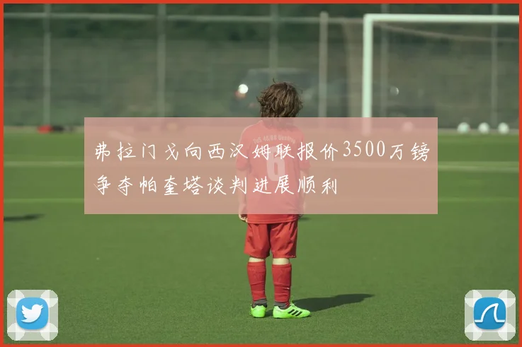 弗拉门戈向西汉姆联报价3500万镑争夺帕奎塔谈判进展顺利