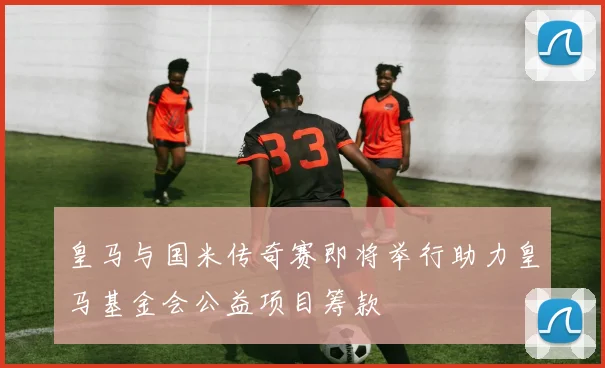 皇马与国米传奇赛即将举行助力皇马基金会公益项目筹款