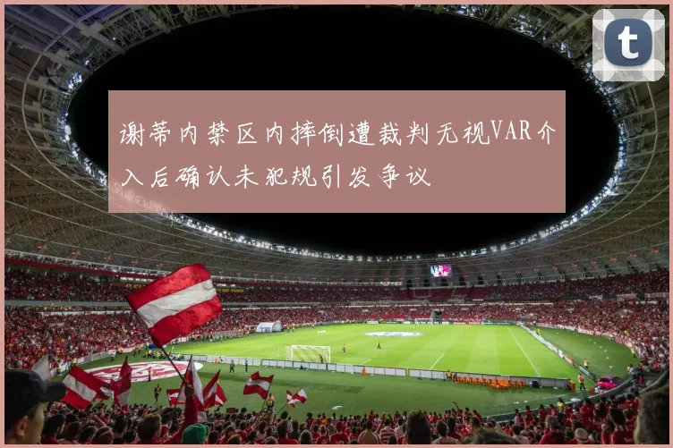 谢蒂内禁区内摔倒遭裁判无视VAR介入后确认未犯规引发争议