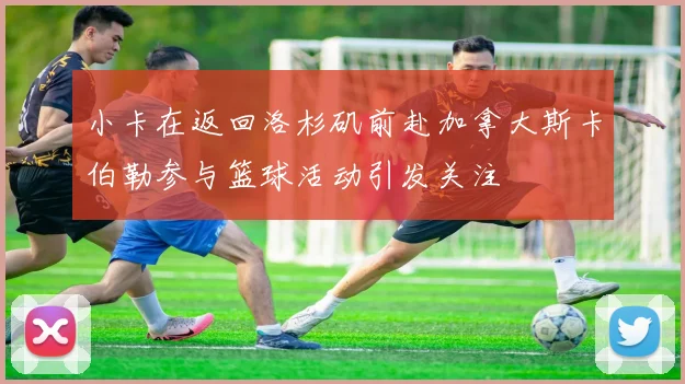 小卡在返回洛杉矶前赴加拿大斯卡伯勒参与篮球活动引发关注