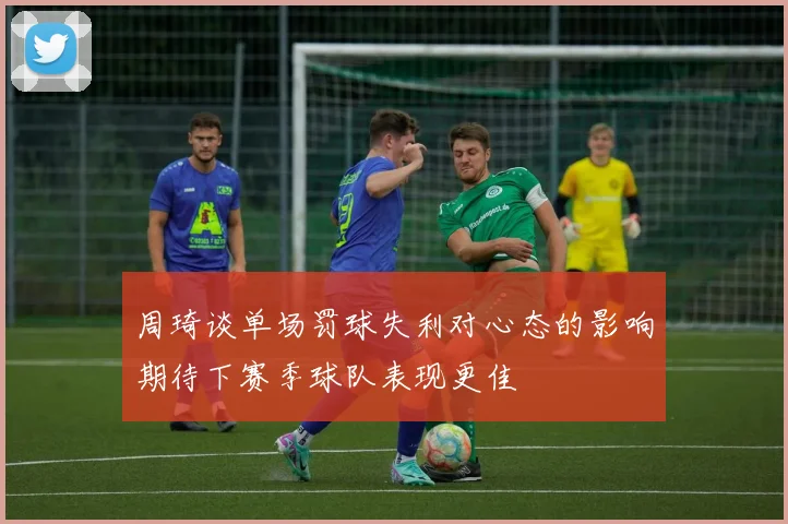 周琦谈单场罚球失利对心态的影响期待下赛季球队表现更佳