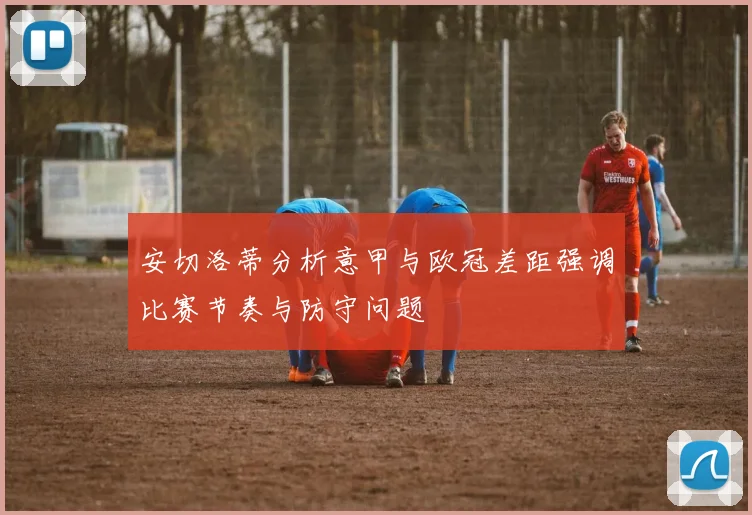 安切洛蒂分析意甲与欧冠差距强调比赛节奏与防守问题