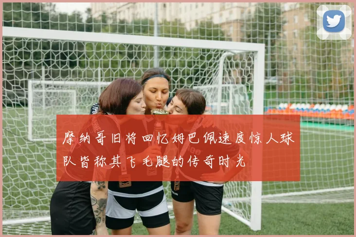 摩纳哥旧将回忆姆巴佩速度惊人球队皆称其飞毛腿的传奇时光