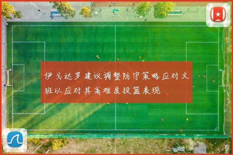 伊戈达罗建议调整防守策略应对文班以应对其高难度投篮表现
