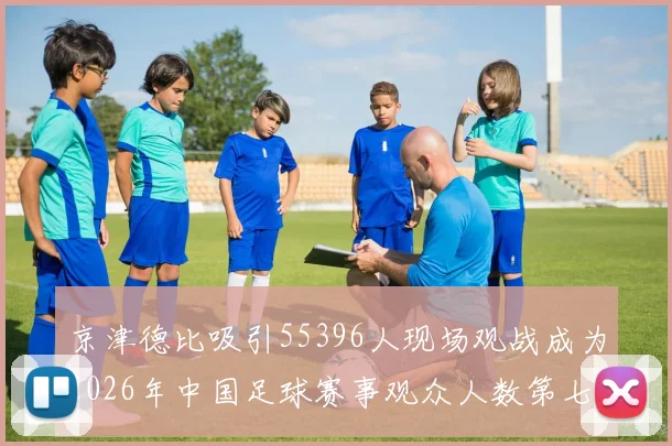 京津德比吸引55396人现场观战成为2026年中国足球赛事观众人数第七位