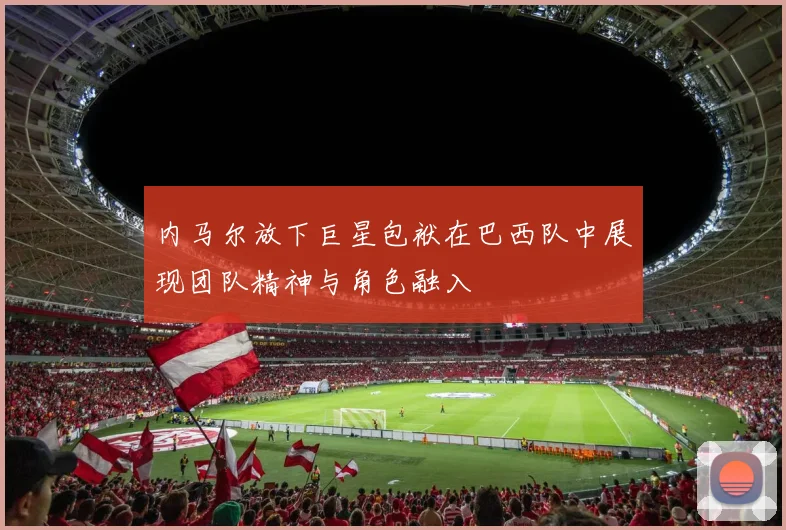 内马尔放下巨星包袱在巴西队中展现团队精神与角色融入