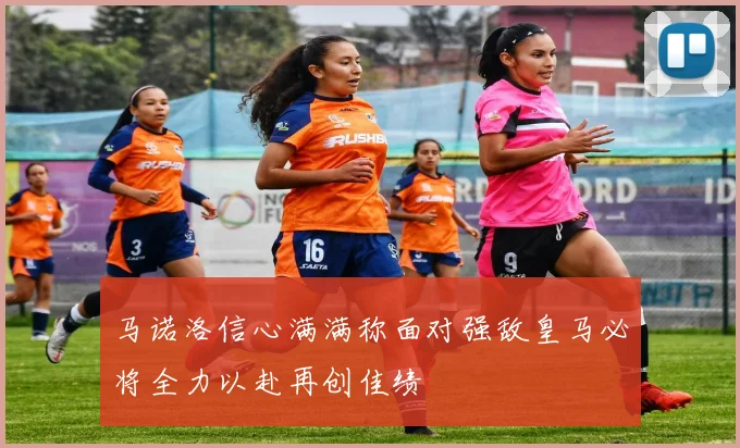 马诺洛信心满满称面对强敌皇马必将全力以赴再创佳绩