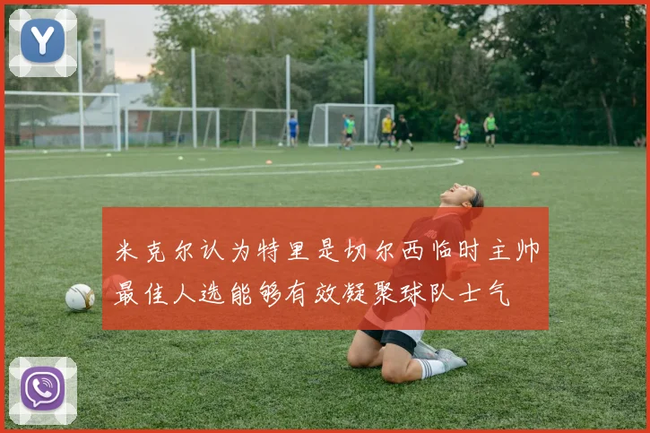 米克尔认为特里是切尔西临时主帅最佳人选能够有效凝聚球队士气