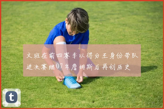 文班在前四赛季以得分王身份带队进决赛继07年詹姆斯后再创历史