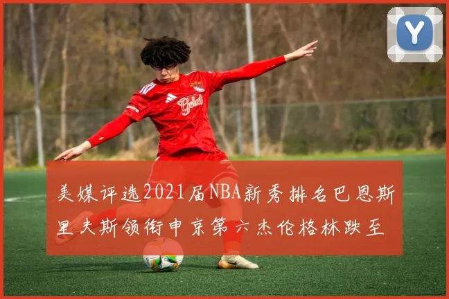 美媒评选2021届NBA新秀排名巴恩斯里夫斯领衔申京第六杰伦格林跌至第九